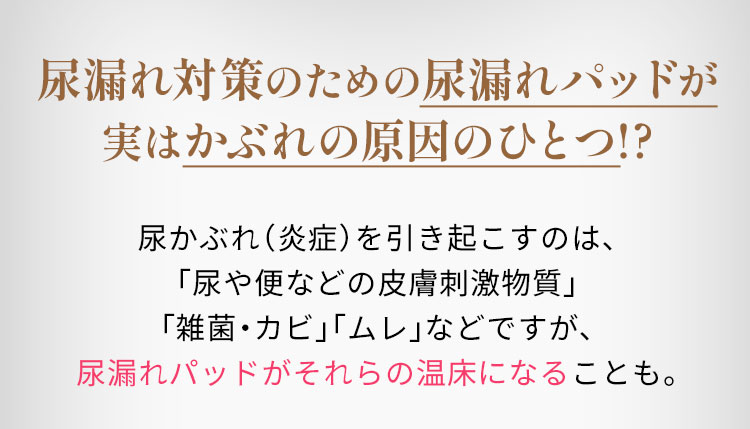 尿漏れ対策のための尿漏れパッドが実はかぶれの原因のひとつ!?　尿かぶれ（炎症）を引き起こすのは、「尿や便などの皮膚刺激物質」「雑菌・カビ」「ムレ」などですが、尿漏れパッドがそれらの温床になることも。