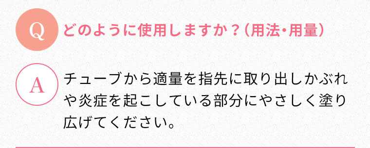 Q:どのように使用しますか？（用法・用量） A:チューブから適量を指先に取り出しかぶれや炎症を起こしている部分にやさしく塗り広げてください。