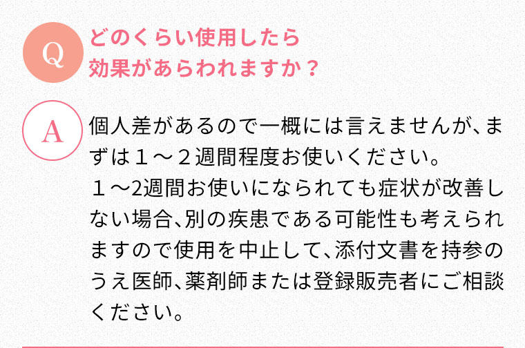 Q:どのくらい使用したら効果があらわれますか？ A:個人差があるので一概には言えませんが、まずは１～２週間程度お使いください。１～2週間お使いになられても症状が改善しない場合、別の疾患である可能性も考えられますので使用を中止して、添付文書を持参のうえ医師、薬剤師または登録販売者にご相談ください。