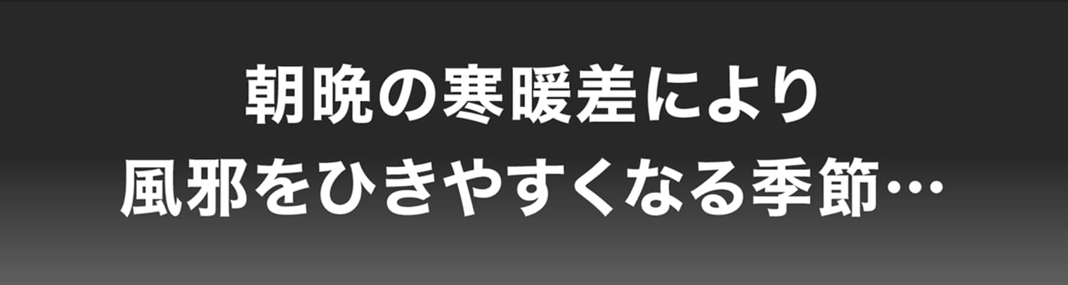 朝晩の寒暖差により風邪をひきやすくなる季節…