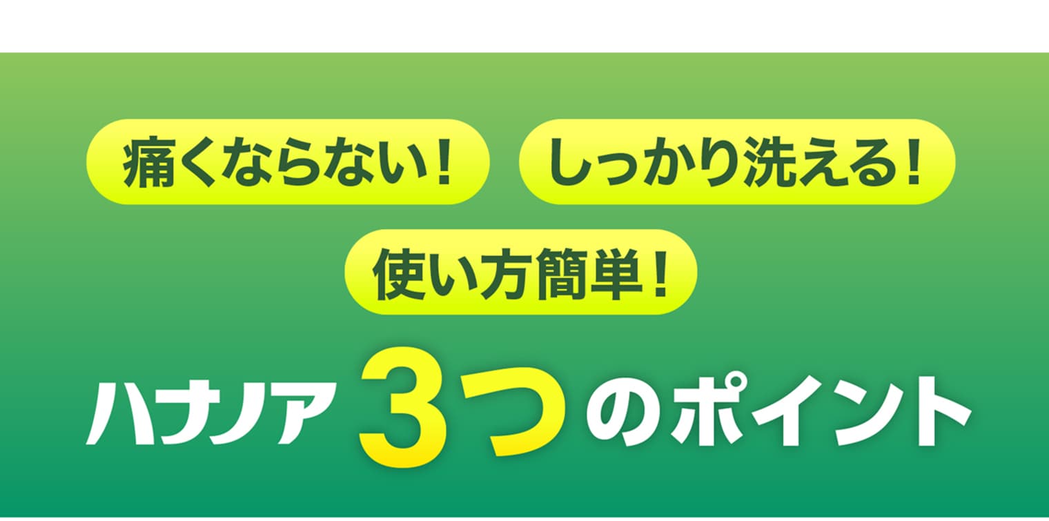 痛くならない！ しっかり洗える！ 使い方簡単！／ハナノア3つのポイント