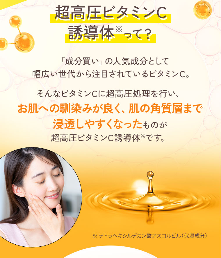 超高圧ビタミンC誘導体って？ お肌への馴染みが良く、肌の角質層まで浸透しやすくなった成分です。