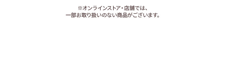 ※オンラインストア・店舗では、一部お取り扱いのない商品がございます。