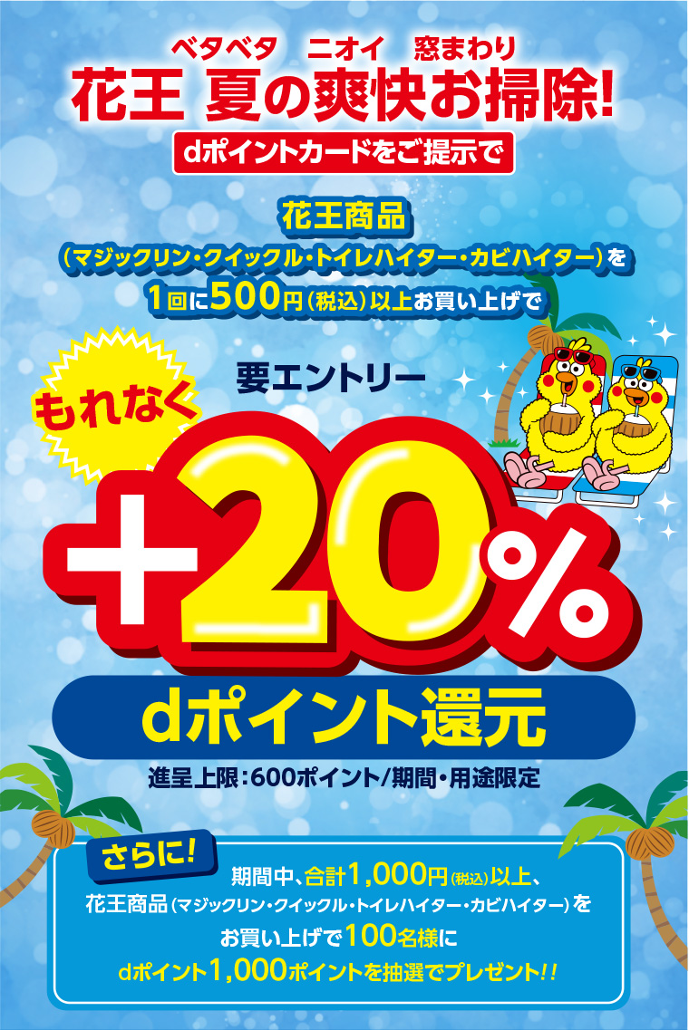 ベタベタ ニオイ 窓まわり 花王 夏の爽快お掃除! dポイントカードをご提示で花王商品®(マジックリン・クイックル・トイレハイター・カビハイター)を1回に500円(税込)以上お買い上げでもれなく要エントリー+20% dポイント還元 進呈上限:600ポイント/期間・用途限定 さらに! 期間中、合計 1,000円以上(税込)、花王商品 (マジックリン・クイックル・トイレハイター・カビハイター)をお買い上げで100名様にdポイント1,000ポイントを抽選でプレゼント!!