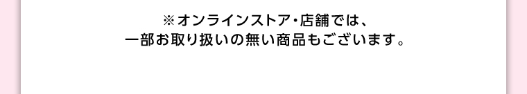 オンラインストア・店舗では、一部お取り扱いのない店舗もございます。