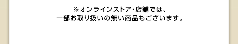 オンラインストア・店舗では、一部お取り扱いのない店舗もございます。