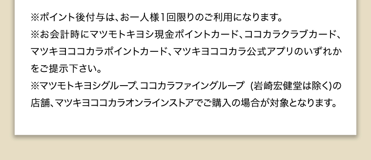 ※ポイント後付与は、お一人様1回限りのご利用になります。※お会計時にマツモトキヨシ現金ポイントカード、ココカラクラブカード、マツキヨココカラポイントカード、マツキヨココカラ公式アプリのいずれかをご提示下さい。※マツモトキヨシグループ、ココカラファイングループ（岩崎宏健堂は除く）の店舗、マツキヨココカラオンラインストアでご購入の場合が対象となります。