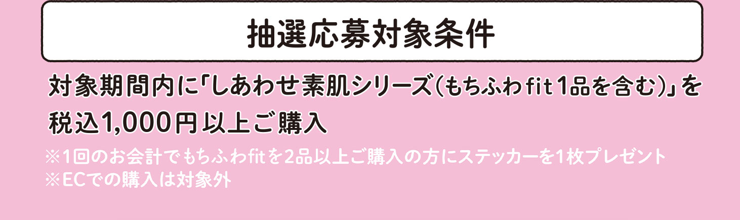 抽選応募対象条件 対象期間内に「しあわせ素肌シリーズ（もちふわfit1品を含む）」を税込1,000円以上ご購入 ※1回のお会計でもちふわfitを2品以上ご購入の方にステッカーを1枚プレゼント ※ECでの購入は対象外