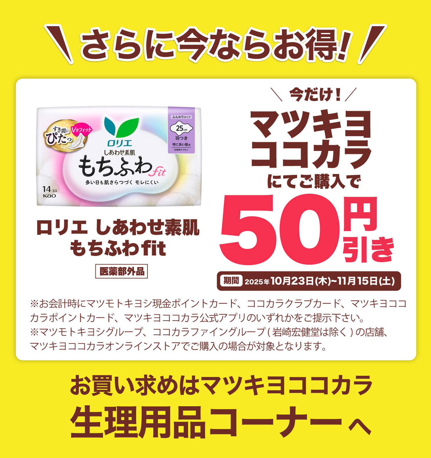 さらに今ならお得！今だけ！マツキヨココカラにてご購入で50円引き ロリエ しあわせ素肌 もちふわfit 医薬部外品 期間 2025年10月23日(木)～11月15日(土) ※お会計時にマツモトキヨシ現金ポイントカード、ココカラクラブカード、マツキヨココカラポイントカード、マツキヨココカラ公式アプリのいずれかをご提示下さい。※マツモトキヨシグループ、ココカラファイングループ（岩崎宏健堂は除く）の店舗、マツキヨココカラオンラインストアでご購入の場合が対象となります。お買い求めはマツキヨココカラ生理用品コーナーへ