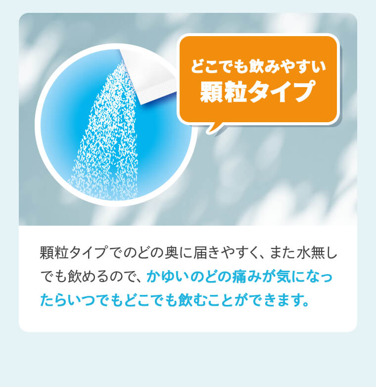 「どこでも飲みやすい顆粒タイプ」顆粒タイプでのどの奥に届きやすく、また水無しでも飲めるので、かゆいのどの痛みが気になったらいつでもどこでも飲むことができます。