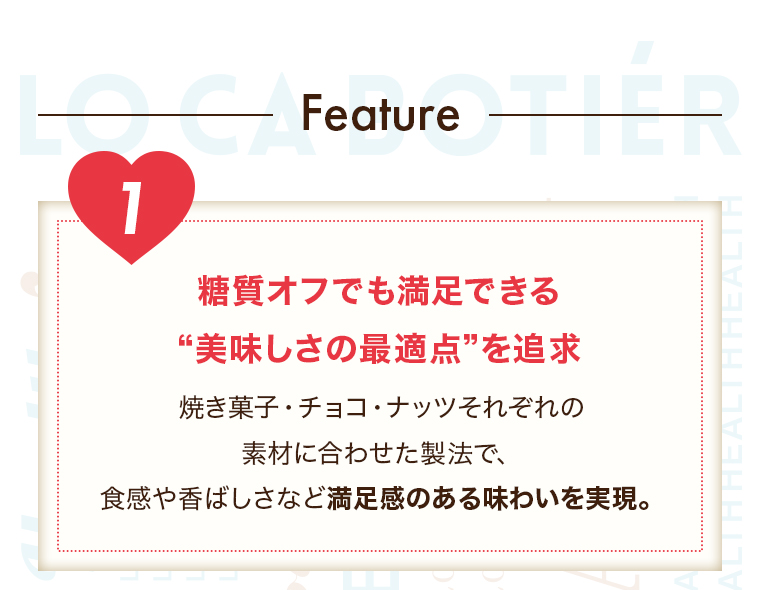 Feature」【１糖質オフでも満足できる “美味しさの最適点”を追求】焼き菓子・チョコ・ナッツそれぞれの素材に合わせた製法で、食感や香ばしさなど満足感のある味わいを実現。