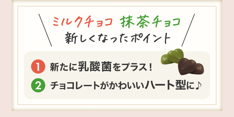 ミルクチョコ・抹茶チョコ新しくなったポイント①新たに乳酸菌をプラス！②チョコレートがかわいいハート型に♪
