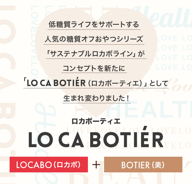 低糖質ライフをサポートする人気の糖質オフおやつシリーズ「サステナブルロカボライン」がコンセプトを新たに「LO CA BOTIER（ロカボーティエ）」として生まれ変わりました！LO CA BOTITER（ロカボーティエ）「LOCABO(ロカボ)」＋「BOTIER(美)」