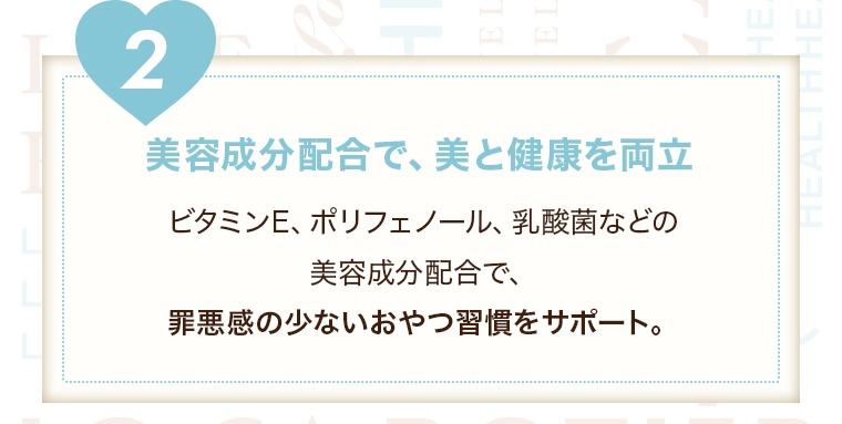 【２美容成分配合で、美と健康を両立】ビタミンE、ポリフェノール、乳酸菌などの美容成分配合で、罪悪感のないおやつ習慣をサポート。