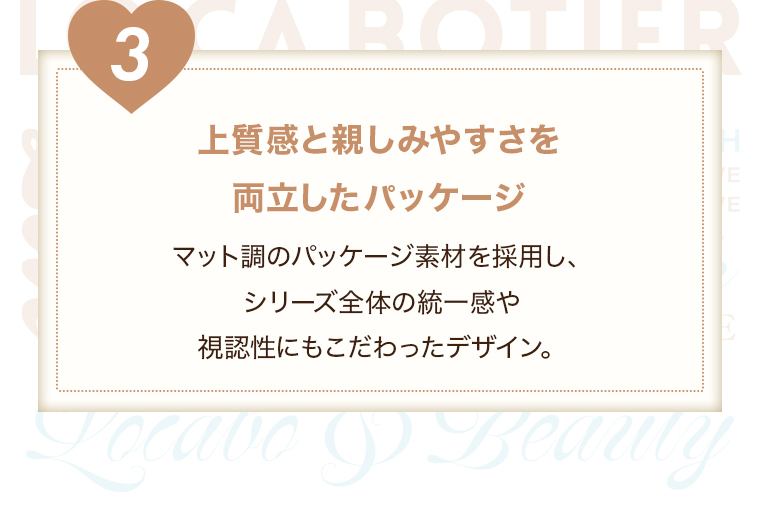 【３上質感と親しみやすさを両立したパッケージ】マット調のパッケージ素材を採用し、シリーズ全体の統一感や視認性にもこだわったデザイン。