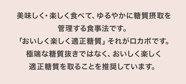 美味しく・楽しく食べて、ゆるやかに糖質摂取を管理する食事法です。「おいしく楽しく適正糖質」それがロカボです。極端な糖質抜きではなく、おいしく楽しく適正糖質を取ることを推奨しています。