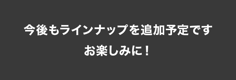 今後もラインナップを追加予定です。お楽しみに！