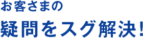お客さまの疑問をスグ解決!