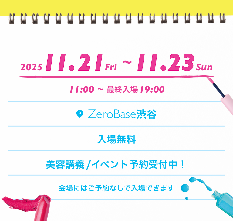 2025 11.21 Fri~11.23 Sun 11:00~最終入場 19:00 Zero Base 渋谷 入場無料 美容講義/イベント予約受付中！ 会場にはご予約なしで入場できます
