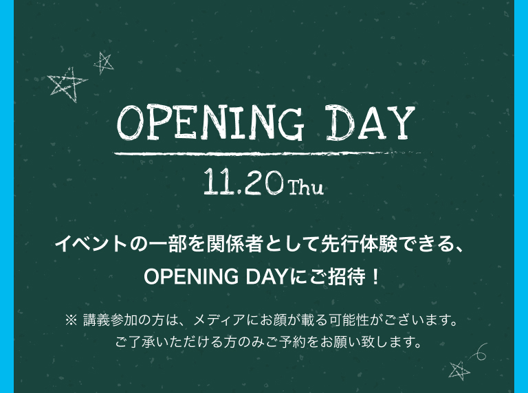 OPENING DAY 11.20Thu イベントの一部を関係者として先行体験できる、OPENING DAYにご招待！※ 講義参加の方は、​メディアにお顔が載る可能性がございます。​ご了承いただける方のみご予約をお願い致します。
