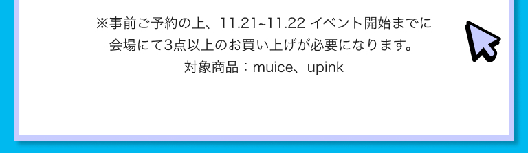 ※事前ご予約の上、11.21~11.22 イベント開始までに会場にて3点以上のお買い上げが必要になります。対象商品：muice、upink