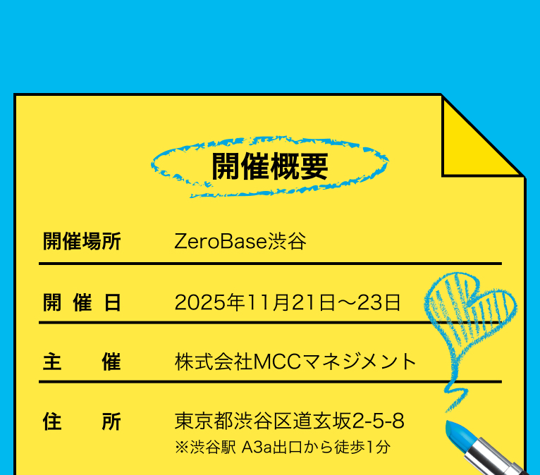 開催概要 開催場所 Zero Base渋谷 開催日 2025年11月21日～23日 主催 株式会社MCCマネジメント 住所 東京都渋谷区道玄坂2-5-8 ※渋谷駅から徒歩一分​