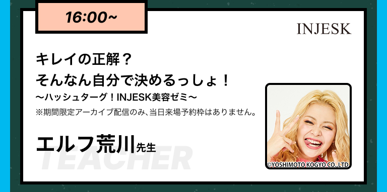 16:00~キレイの正解？そんなん自分で決めるっしょ！​​〜ハッシュターグ！INJESK美容ゼミ〜※期間限定アーカイブ配信のみ、当日来場予約枠はありません。エルフ荒川先生​