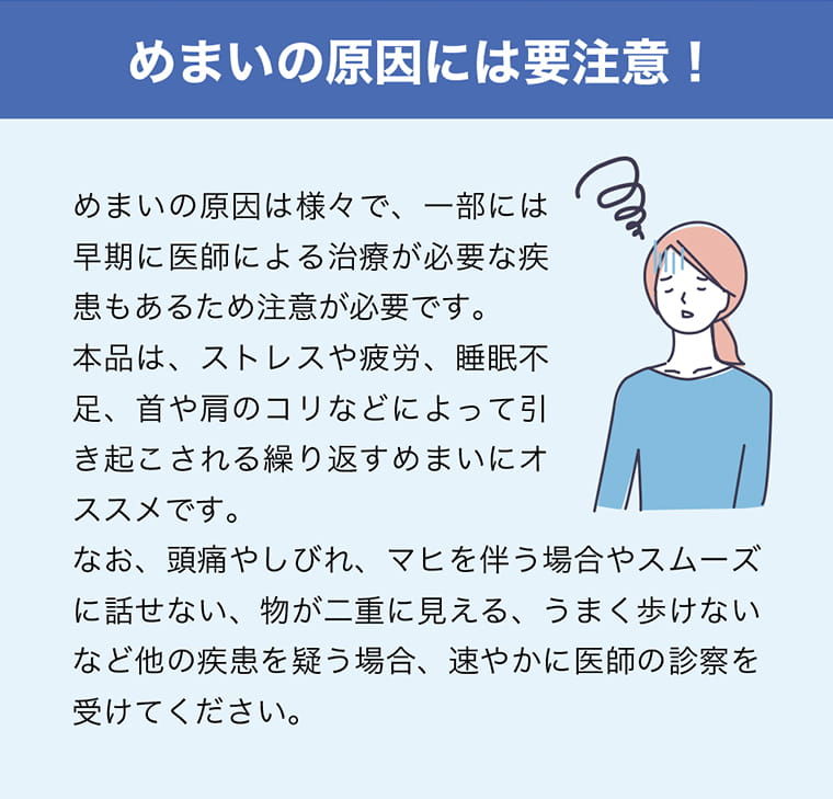 めまいの原因には要注意！めまいの原因は様々で、一部には早期に医師による治療が必要な疾患もあるため注意が必要です。本品は、ストレスや疲労、睡眠不足、首や肩のコリなどによって引き起こされる繰り返すめまいにオススメです。