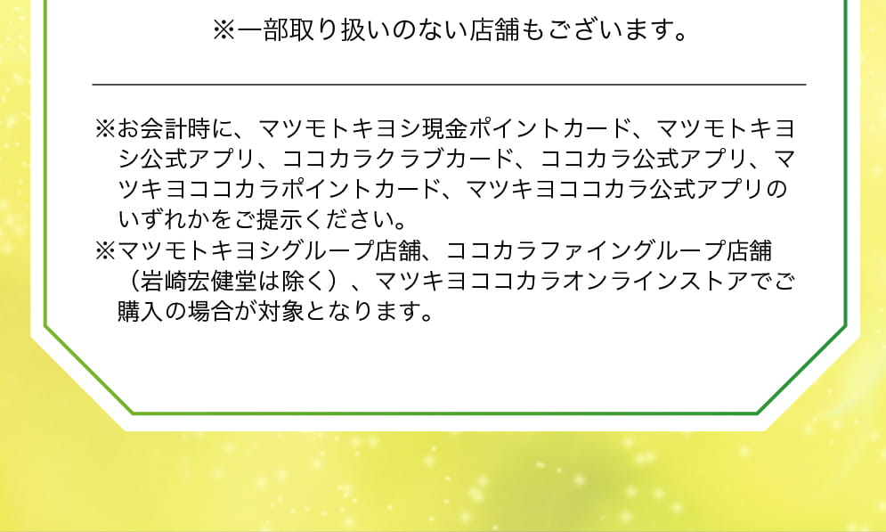 ※一部取り扱いのない店舗もございます。※お会計時に、マツモトキヨシ現金ポイントカード、マツモトキヨシ公式アプリ、ココカラクラブカード、ココカラ公式アプリ、マツキヨココカラポイントカード、マツキヨココカラ公式アプリのいずれかをご提示ください。※マツモトキヨシグループ店舗、ココカラファイングループ店舗（岩崎宏健堂は除く）、マツキヨココカラオンラインストアでご購入の場合が対象となります。