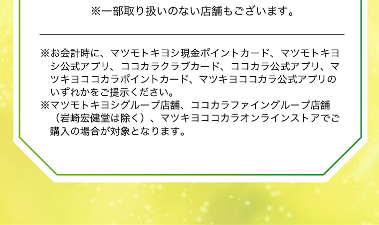 ※一部取り扱いのない店舗もございます。※お会計時に、マツモトキヨシ現金ポイントカード、マツモトキヨシ公式アプリ、ココカラクラブカード、ココカラ公式アプリ、マツキヨココカラポイントカード、マツキヨココカラ公式アプリのいずれかをご提示ください。※マツモトキヨシグループ店舗、ココカラファイングループ店舗（岩崎宏健堂は除く）、マツキヨココカラオンラインストアでご購入の場合が対象となります。