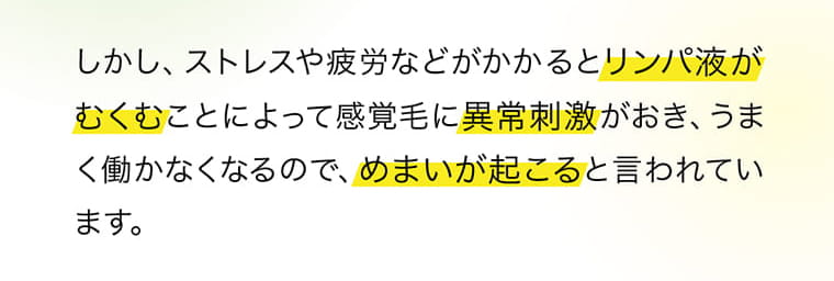 しかし、ストレスや疲労などがかかるとリンパ液がむくむことによって感覚毛に異常刺激がおき、うまく働かなくなるので、めまいが起こると言われています。