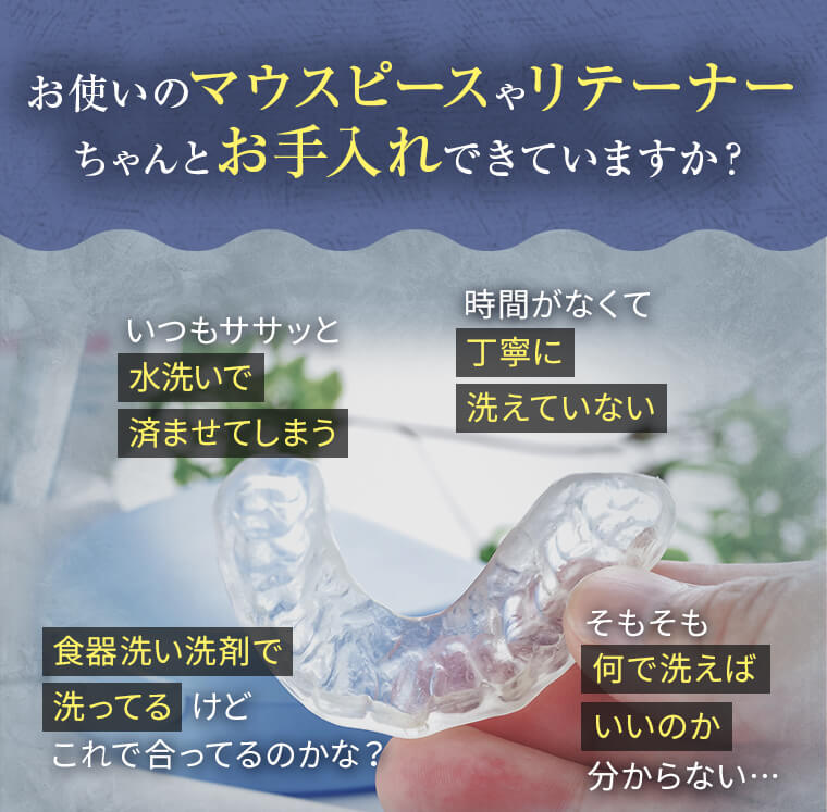 お使いのマウスピースやリテーナーちゃんとお手入れできていますか？「いつもササッと水洗いで済ませてしまう」「時間がなくて丁寧に洗えていない」「食器洗い洗剤で洗ってるけどこれで合ってるのかな？」「そもそも何で洗えばいいのか分からない…」