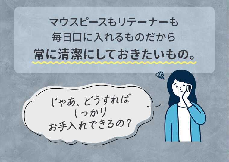 マウスピースもリテーナーも毎日口に入れるものだから常に清潔にしておきたいもの。じゃあ、どうすればしっかりお手入れできるの？