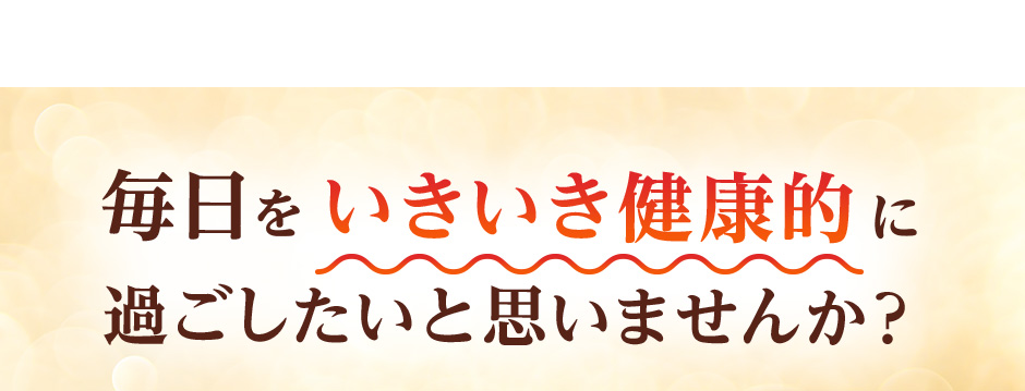毎日をいきいき健康的に過ごしたいと思いませんか？