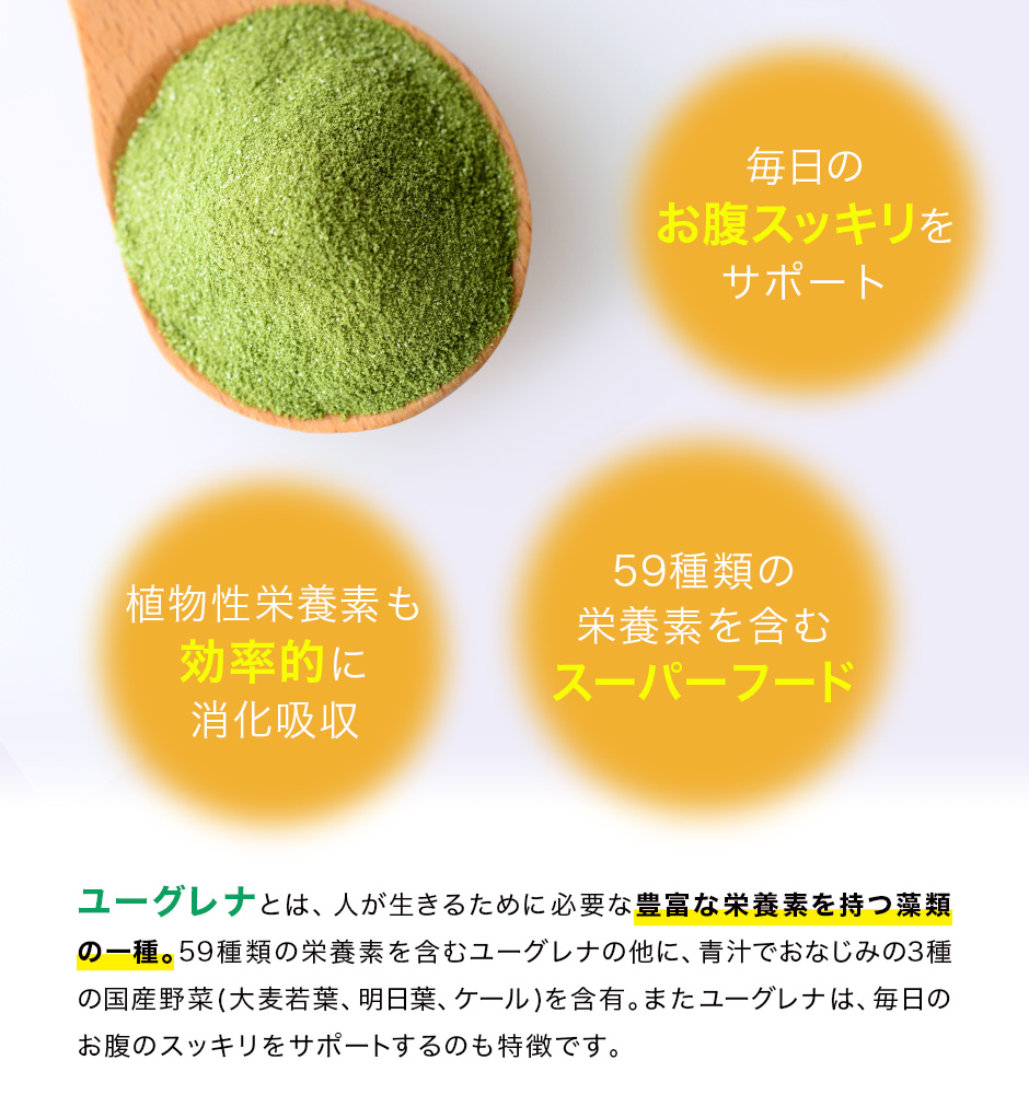 毎日のお腹スッキリをサポート。植物性栄養素も効率的に消化吸収。59種類の栄養素を含むスーパーフード。ユーグレナとは、人が生きるために必要な豊富な栄養素を持つ藻類の一種。59種類の栄養素を含むユーグレナの他に、青汁でおなじみの3種の国産野菜(大麦若葉、明日葉、ケール)を含有。またユーグレナは、毎日のお腹のスッキリをサポートするのも特徴です。