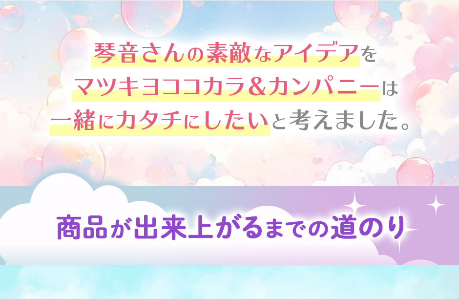 琴音さんの素敵なアイデアをマツキヨココカラ&カンパニーは一緒にカタチにしたいと考えました。商品が出来上がるまでの道のり