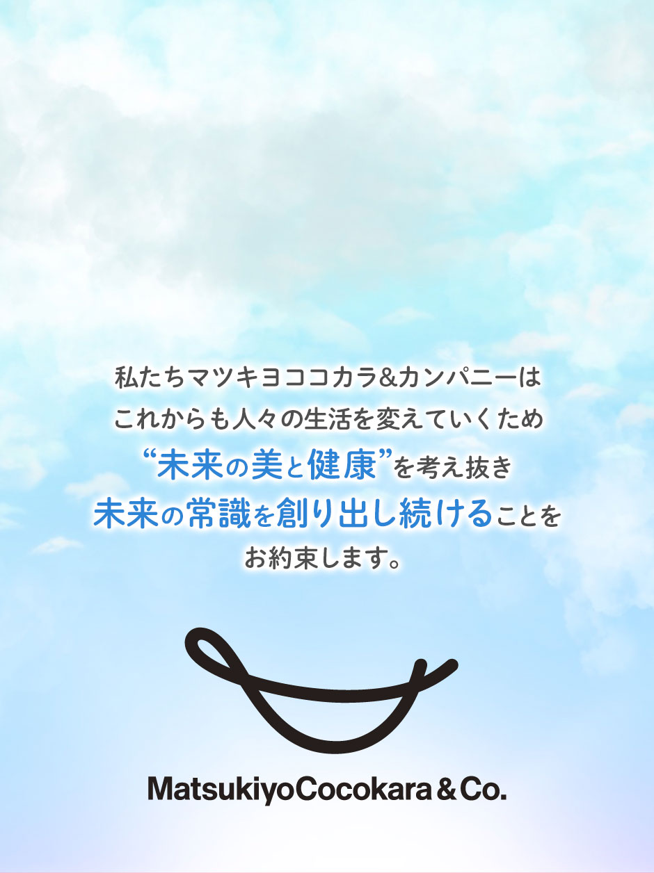 私たちマツキヨココカラ&カンパニーはこれからも人々の生活を変えていくため未来の美と健康を考え抜き未来の常識を創り出し続けることをお約束します。