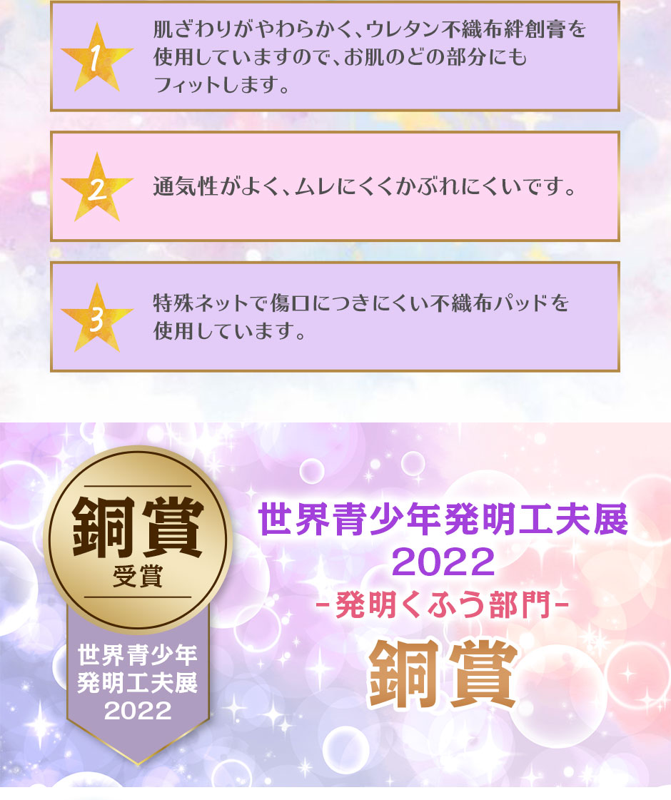 1肌ざわりがやわらかく、ウレタン不織布絆創膏を使用していますので、お肌のどの部分にもフィットします。　2通気性がよく、ムレにくくかぶれにくいです。　3特殊ネットで傷口につきにくい不織布パッドを使用しています。　世界青少年発明工夫展2022　発明くふう部門　銅賞
