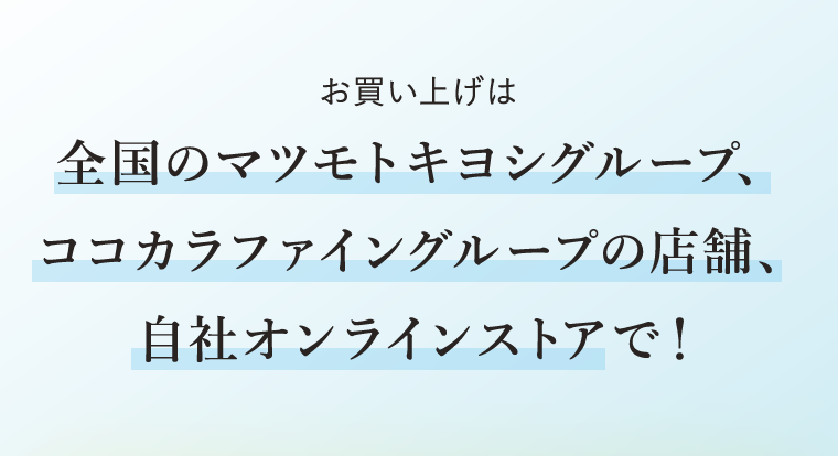 お買い上げは全国のマツモトキヨシグループ、ココカラファイングループの店舗、自社オンラインストアで！