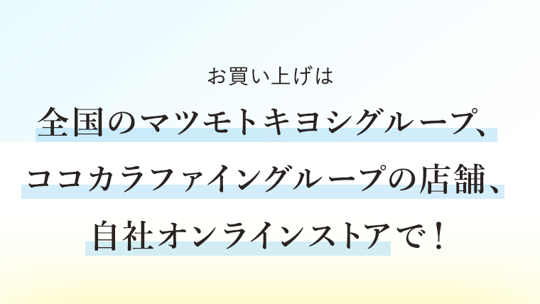 お買い上げは全国のマツモトキヨシグループ、ココカラファイングループの店舗、自社オンラインストアで！
