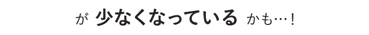 が少なくなっているかも…！