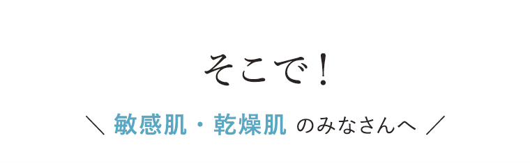 そこで！敏感肌・乾燥肌のみなさんへ