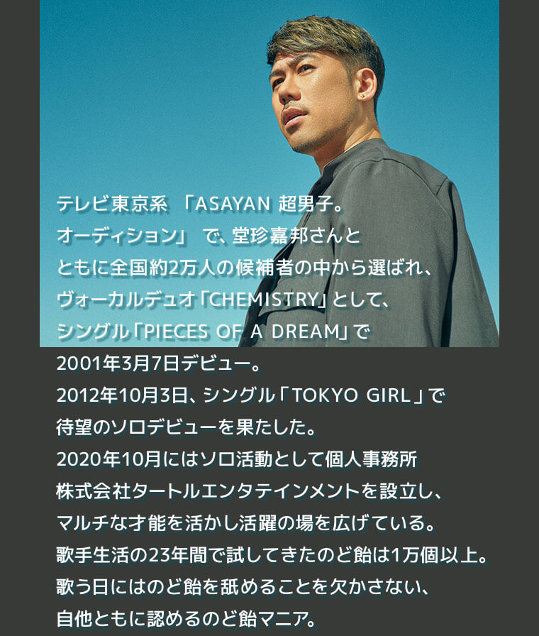 テレビ東京系 「ASAYAN 超男子。オーディション」で、堂珍嘉邦さんとともに全国約2万人の候補者の中から選ばれ、ヴォーカルデュオ「CHEMISTRY」として、シングル「PIECES OF A DREAM」で2001年3月7日デビュー。2012年10月3日、シングル「TOKYO GIRL」で待望のソロデビューを果たした。2020年10月にはソロ活動として個人事務所株式会社タートルエンタテインメントを設立し、マルチな才能を活かし活躍の場を広げている。歌手生活の23年間で試してきたのど飴は1万個以上。歌う日にはのど飴を舐めることを欠かさない、自他ともに認めるのど飴マニア。