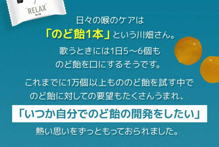 日々の喉のケアは「のど飴1本」という川畑さん。歌うときには1日5〜6個ものど飴を口にするそうです。これまでに1万個以上もののど飴を試す中でのど飴に対しての要望もたくさんうまれ、「いつか自分でのど飴の開発をしたい」熱い思いをずっともっておられました。