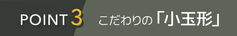 POINT3 こだわりの「小玉形」