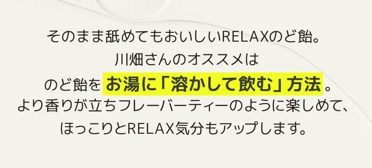 そのまま舐めてもおいしいRELAXのど飴。川畑さんのオススメはのど飴をお湯に「溶かして飲む」方法。より香りが立ちフレーバーティーのように楽しめて、ほっこりとRELAX気分もアップします。