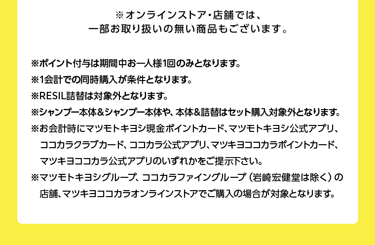 ※オンラインストア・店舗では、一部お取り扱いの無い商品もございます。
                                      ※ポイント付与は期間中お一人様1回のみとなります。
                                      ※1会計での同時購入が条件となります。
                                      ※RESIL詰替は対象外となります。
                                      ※シャンプー本体&シャンプー本体や、 本体&詰替はセット購入対象外となります。
                                      ※お会計時にマツモトキヨシ現金ポイントカード、マツモトキヨシ公式アプリ、
                                      ココカラクラブカード、 ココカラ公式アプリ、マツキヨココカラポイントカード、 マツキヨココカラ公式アプリのいずれかをご提示下さい。
                                      ※マツモトキヨシグループ、 ココカラファイングループ (岩崎宏健堂は除く)の 店舗、マツキヨココカラオンラインストアでご購入の場合が対象となります。