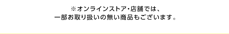 オンラインストア・店舗では、一部お取り扱いのない店舗もございます。