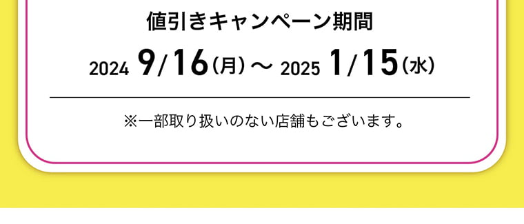 値引きキャンペーン期間：2024/9/16-2025//15 ※一部取り扱いのない店舗もございます。