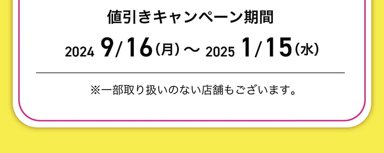 値引きキャンペーン期間：2024/9/16-2025//15 ※一部取り扱いのない店舗もございます。